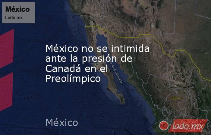 México no se intimida ante la presión de Canadá en el Preolímpico. Noticias en tiempo real