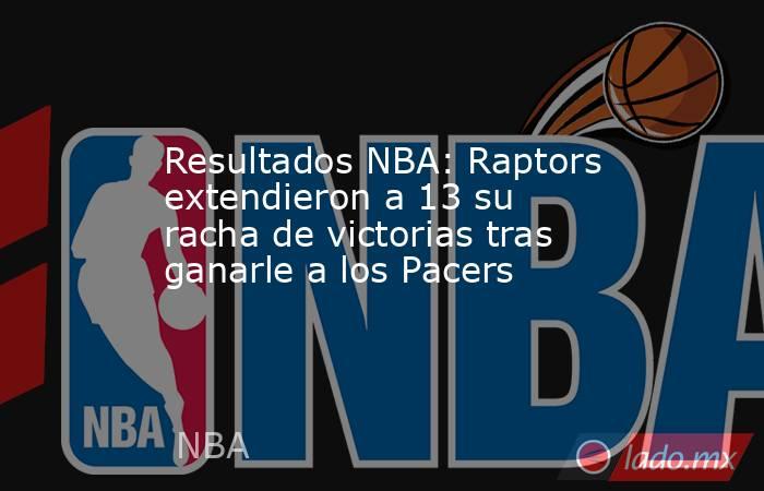 Resultados NBA: Raptors extendieron a 13 su racha de victorias tras ganarle a los Pacers. Noticias en tiempo real
