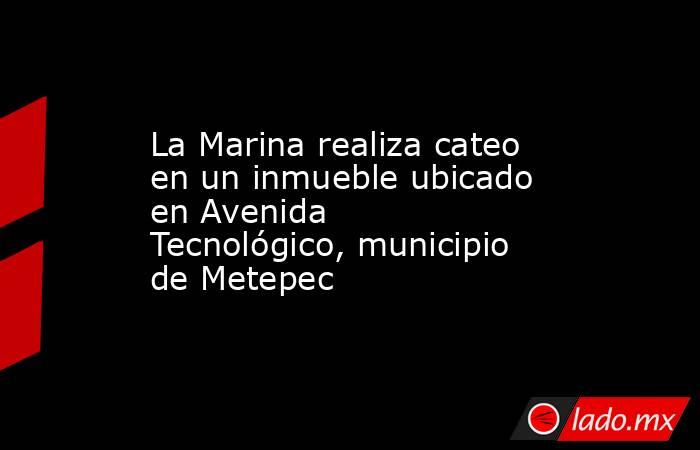 La Marina realiza cateo en un inmueble ubicado en Avenida Tecnológico, municipio de Metepec. Noticias en tiempo real