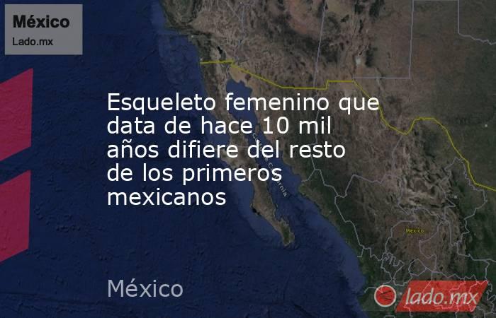 Esqueleto femenino que data de hace 10 mil años difiere del resto de los primeros mexicanos. Noticias en tiempo real