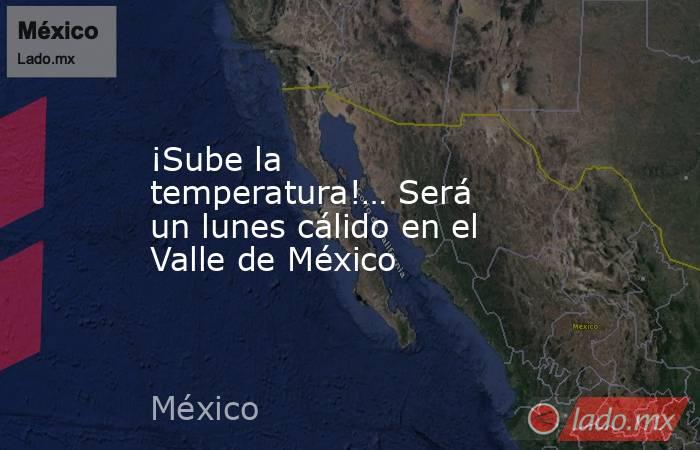 ¡Sube la temperatura!… Será un lunes cálido en el Valle de México. Noticias en tiempo real