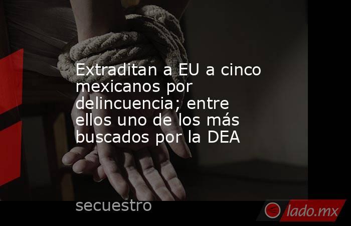 Extraditan a EU a cinco mexicanos por delincuencia; entre ellos uno de los más buscados por la DEA. Noticias en tiempo real