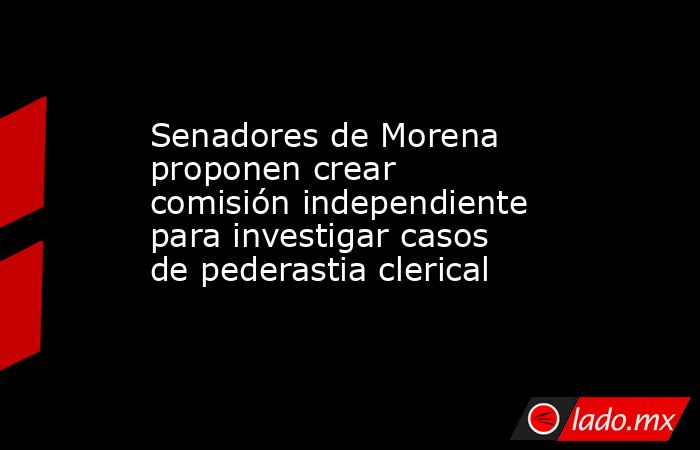 Senadores de Morena proponen crear comisión independiente para investigar casos de pederastia clerical. Noticias en tiempo real