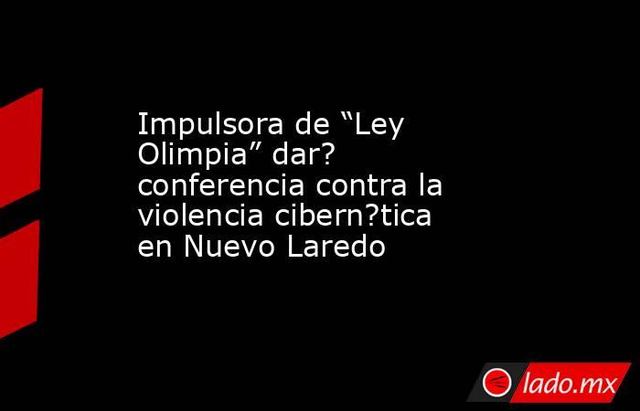 Impulsora de “Ley Olimpia” dar? conferencia contra la violencia cibern?tica en Nuevo Laredo. Noticias en tiempo real