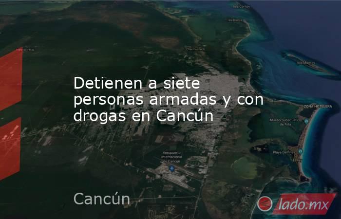 Detienen a siete personas armadas y con drogas en Cancún. Noticias en tiempo real