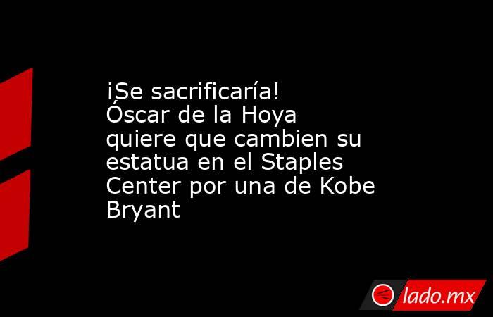 ¡Se sacrificaría! Óscar de la Hoya quiere que cambien su estatua en el Staples Center por una de Kobe Bryant. Noticias en tiempo real