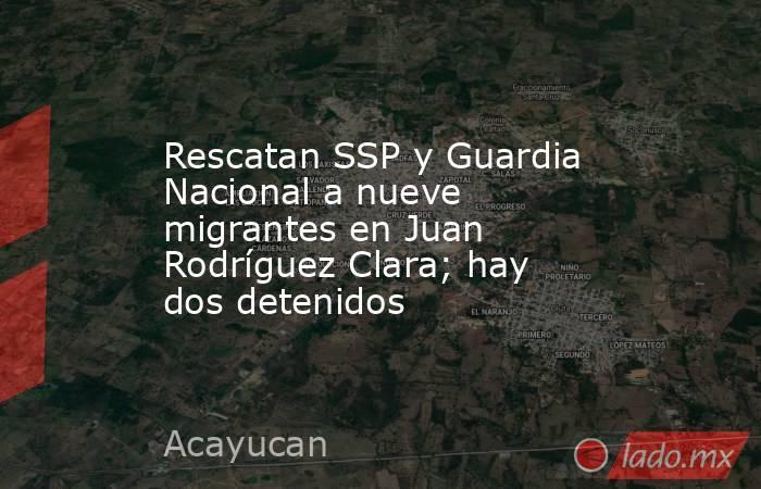 Rescatan SSP y Guardia Nacional a nueve migrantes en Juan Rodríguez Clara; hay dos detenidos. Noticias en tiempo real