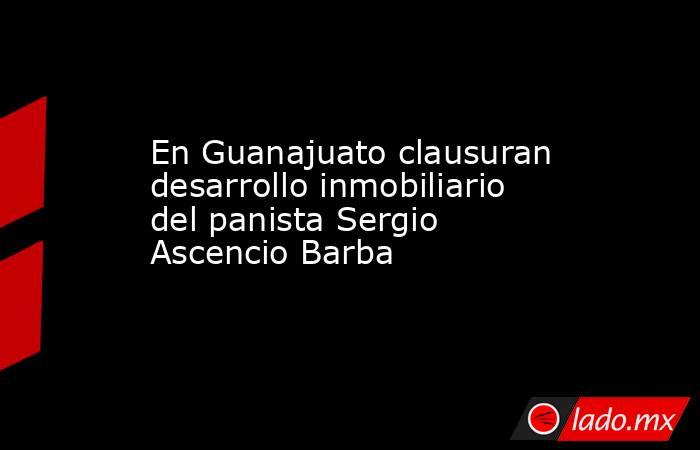 En Guanajuato clausuran desarrollo inmobiliario del panista Sergio Ascencio Barba. Noticias en tiempo real