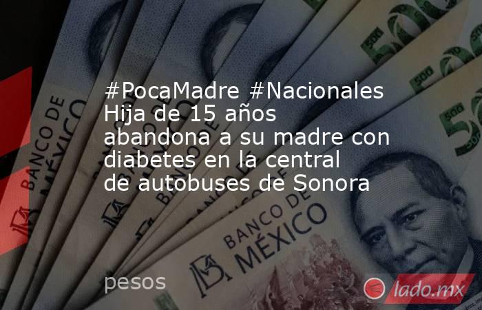#PocaMadre #Nacionales Hija de 15 años abandona a su madre con diabetes en la central de autobuses de Sonora. Noticias en tiempo real
