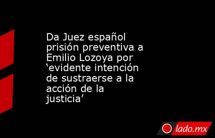Da Juez español prisión preventiva a Emilio Lozoya por ‘evidente intención de sustraerse a la acción de la justicia’. Noticias en tiempo real