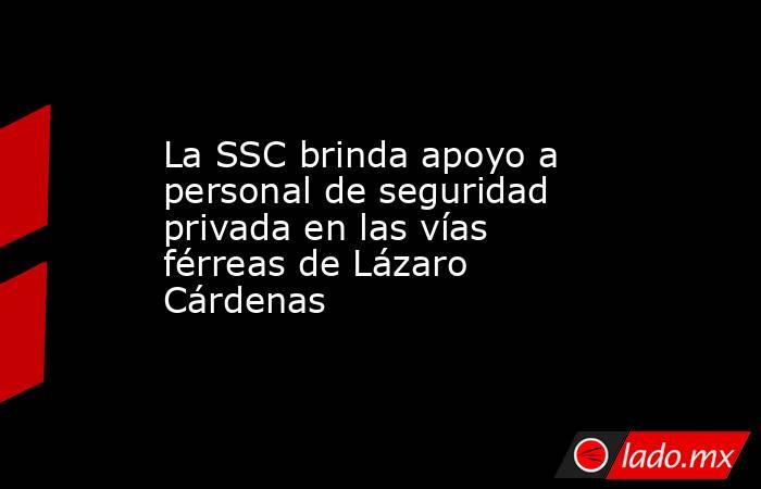 La SSC brinda apoyo a personal de seguridad privada en las vías férreas de Lázaro Cárdenas. Noticias en tiempo real