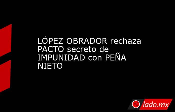 LÓPEZ OBRADOR rechaza PACTO secreto de IMPUNIDAD con PEÑA NIETO. Noticias en tiempo real