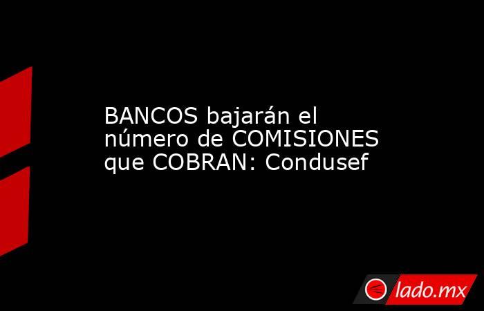 BANCOS bajarán el número de COMISIONES que COBRAN: Condusef. Noticias en tiempo real