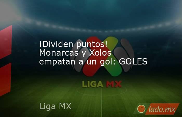 ¡Dividen puntos! Monarcas y Xolos empatan a un gol: GOLES. Noticias en tiempo real