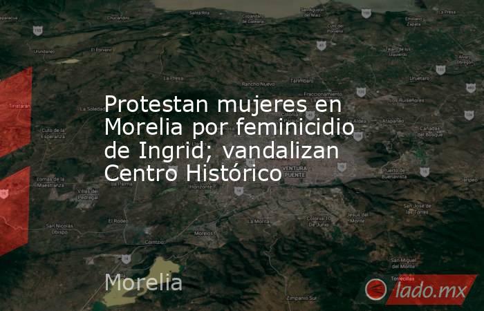 Protestan mujeres en Morelia por feminicidio de Ingrid; vandalizan Centro Histórico. Noticias en tiempo real