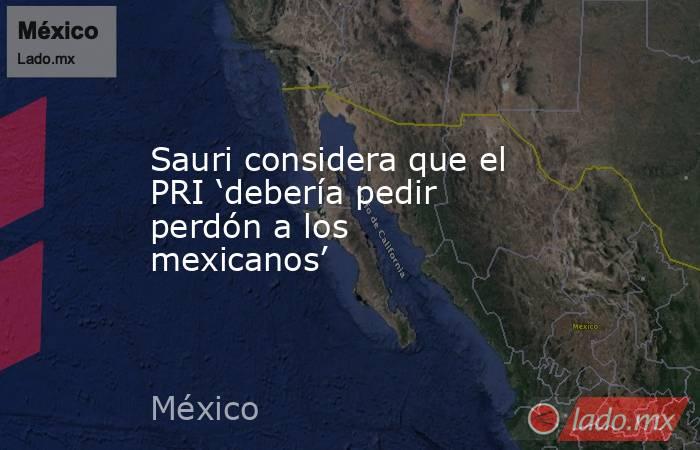 Sauri considera que el PRI ‘debería pedir perdón a los mexicanos’. Noticias en tiempo real