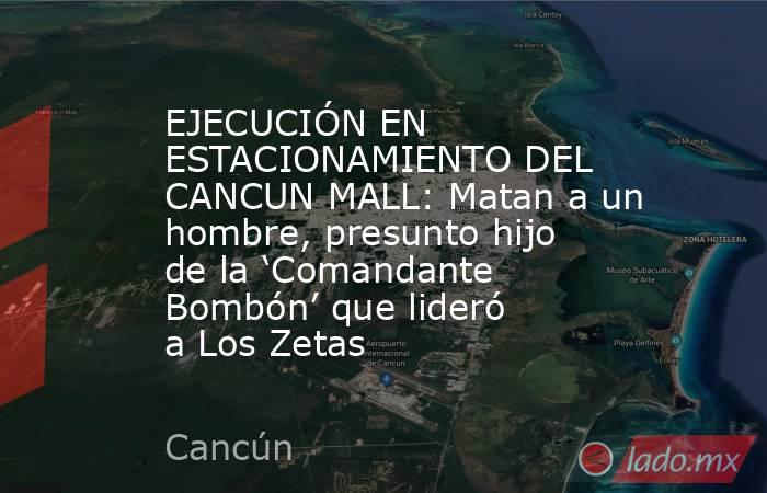 EJECUCIÓN EN ESTACIONAMIENTO DEL CANCUN MALL: Matan a un hombre, presunto hijo de la ‘Comandante Bombón’ que lideró a Los Zetas. Noticias en tiempo real