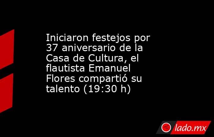 Iniciaron festejos por 37 aniversario de la Casa de Cultura, el flautista Emanuel Flores compartió su talento (19:30 h). Noticias en tiempo real