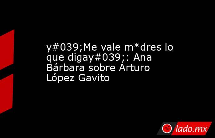 y#039;Me vale m*dres lo que digay#039;: Ana Bárbara sobre Arturo López Gavito. Noticias en tiempo real