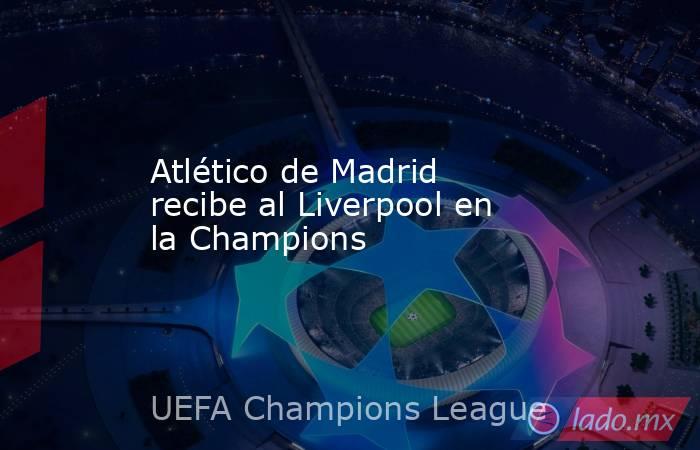 Atlético de Madrid recibe al Liverpool en la Champions. Noticias en tiempo real
