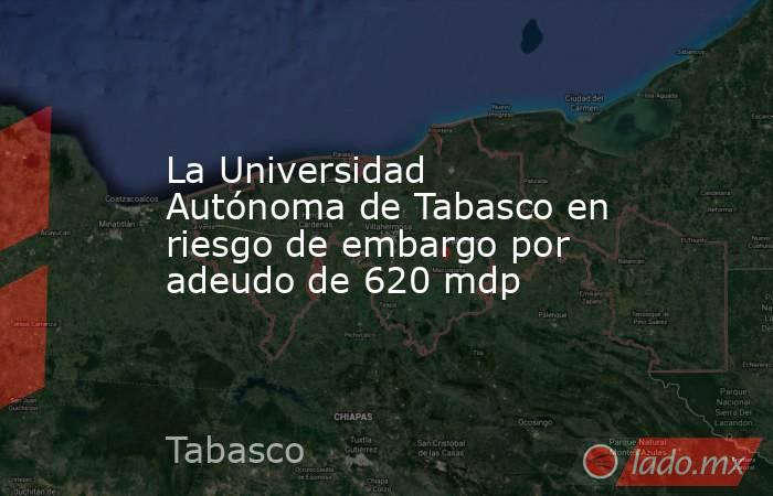 La Universidad Autónoma de Tabasco en riesgo de embargo por adeudo de 620 mdp. Noticias en tiempo real