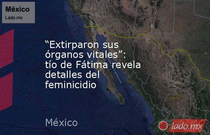 “Extirparon sus órganos vitales”: tío de Fátima revela detalles del feminicidio. Noticias en tiempo real