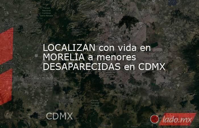 LOCALIZAN con vida en MORELIA a menores DESAPARECIDAS en CDMX. Noticias en tiempo real