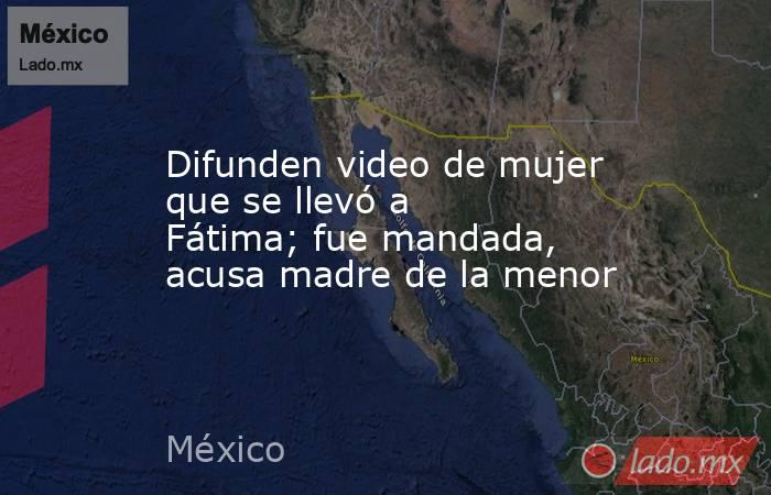 Difunden video de mujer que se llevó a Fátima; fue mandada, acusa madre de la menor. Noticias en tiempo real