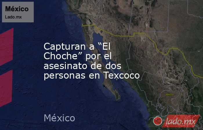 Capturan a “El Choche” por el asesinato de dos personas en Texcoco. Noticias en tiempo real