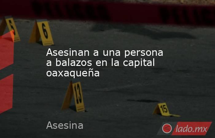 Asesinan a una persona a balazos en la capital oaxaqueña. Noticias en tiempo real
