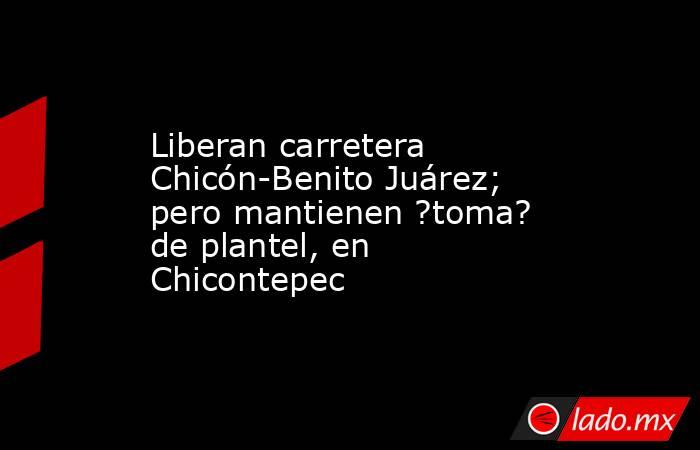 Liberan carretera Chicón-Benito Juárez; pero mantienen ?toma? de plantel, en Chicontepec. Noticias en tiempo real