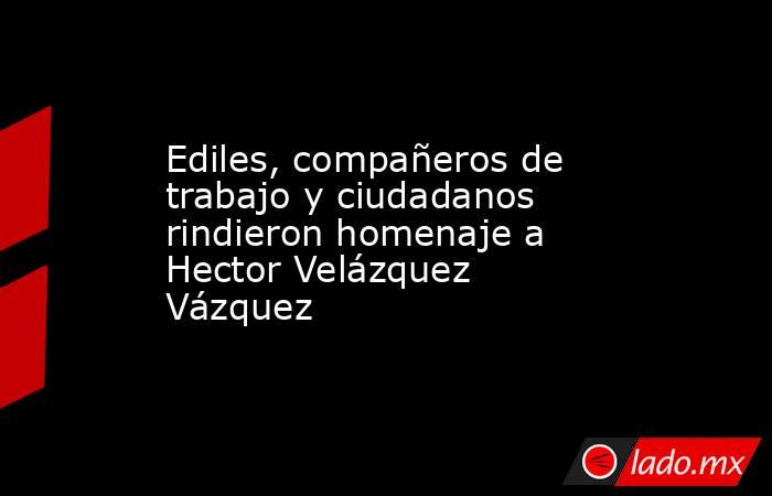Ediles, compañeros de trabajo y ciudadanos rindieron homenaje a Hector Velázquez Vázquez. Noticias en tiempo real