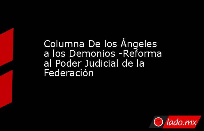 Columna De los Ángeles a los Demonios -Reforma al Poder Judicial de la Federación. Noticias en tiempo real