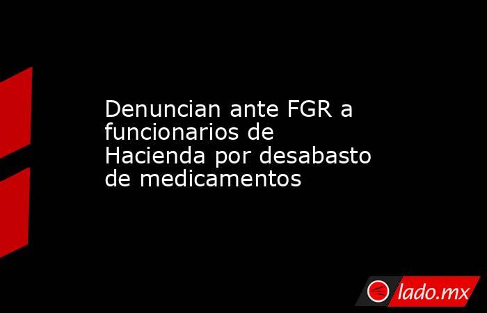 Denuncian ante FGR a funcionarios de Hacienda por desabasto de medicamentos. Noticias en tiempo real