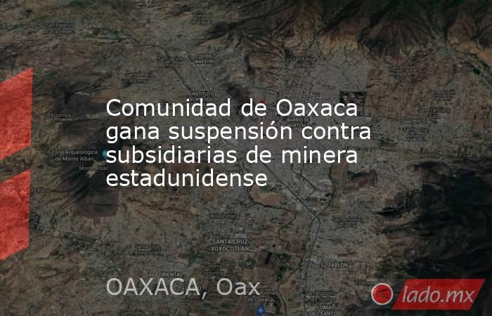 Comunidad de Oaxaca gana suspensión contra subsidiarias de minera estadunidense. Noticias en tiempo real