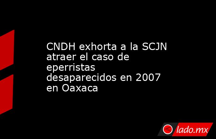 CNDH exhorta a la SCJN atraer el caso de eperristas desaparecidos en 2007 en Oaxaca. Noticias en tiempo real