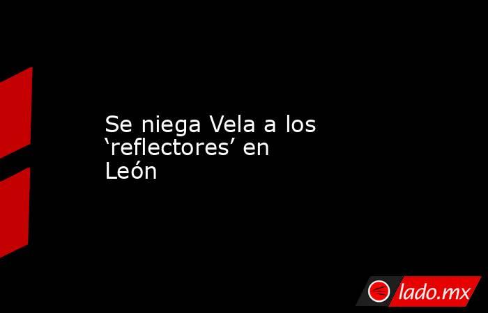 Se niega Vela a los ‘reflectores’ en León. Noticias en tiempo real