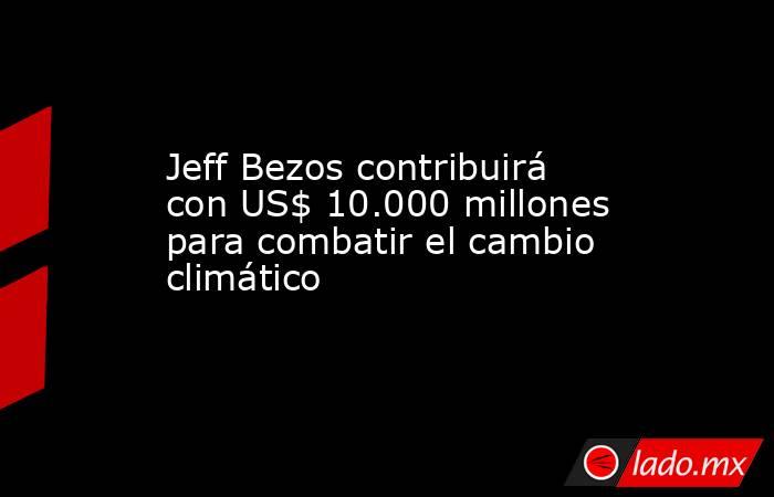 Jeff Bezos contribuirá con US$ 10.000 millones para combatir el cambio climático. Noticias en tiempo real
