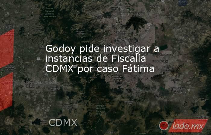 Godoy pide investigar a instancias de Fiscalía CDMX por caso Fátima. Noticias en tiempo real