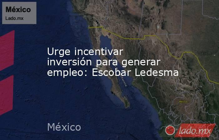 Urge incentivar inversión para generar empleo: Escobar Ledesma. Noticias en tiempo real