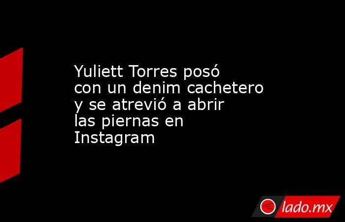 Yuliett Torres posó con un denim cachetero y se atrevió a abrir las piernas en Instagram . Noticias en tiempo real