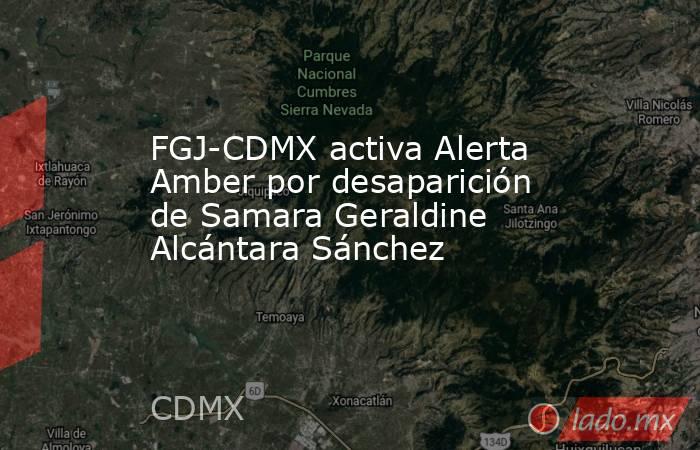 FGJ-CDMX activa Alerta Amber por desaparición de Samara Geraldine Alcántara Sánchez. Noticias en tiempo real
