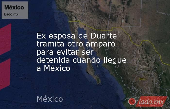 Ex esposa de Duarte tramita otro amparo para evitar ser detenida cuando llegue a México. Noticias en tiempo real