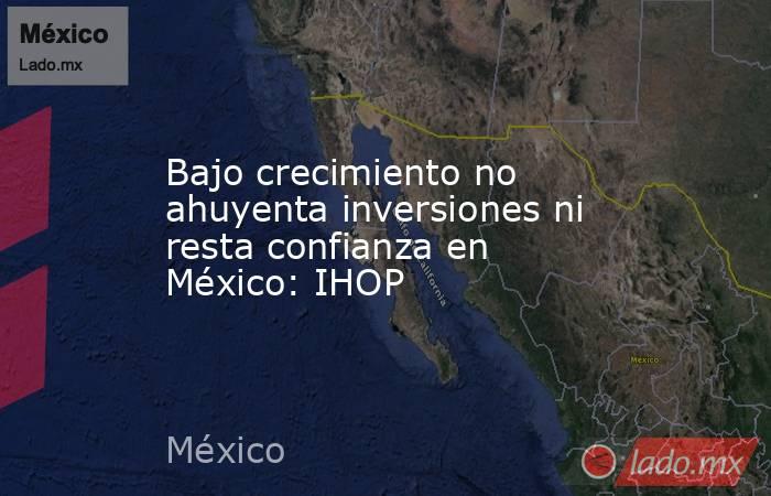 Bajo crecimiento no ahuyenta inversiones ni resta confianza en México: IHOP. Noticias en tiempo real