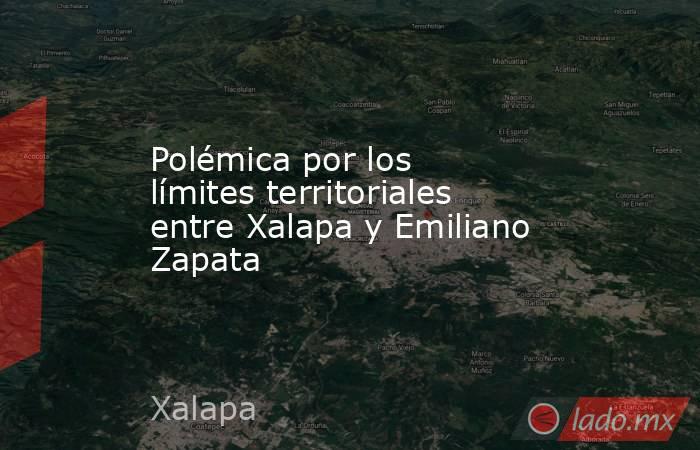 Polémica por los límites territoriales entre Xalapa y Emiliano Zapata. Noticias en tiempo real