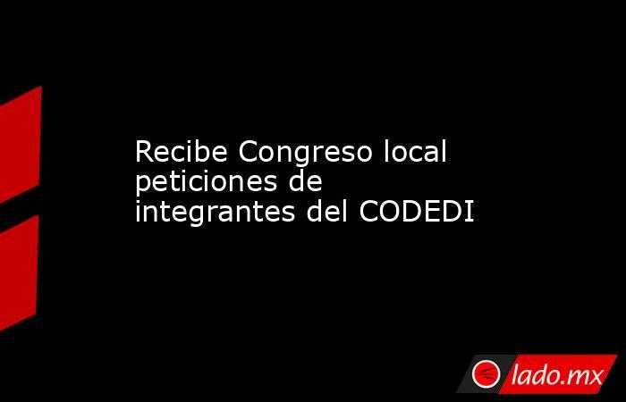Recibe Congreso local peticiones de integrantes del CODEDI. Noticias en tiempo real