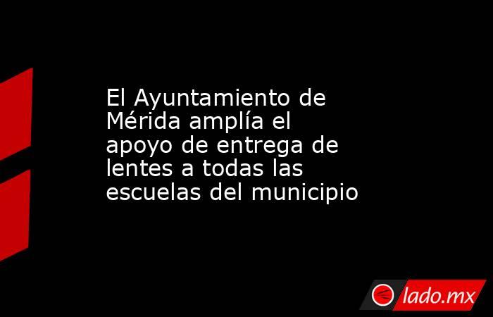 El Ayuntamiento de Mérida amplía el apoyo de entrega de lentes a todas las escuelas del municipio. Noticias en tiempo real