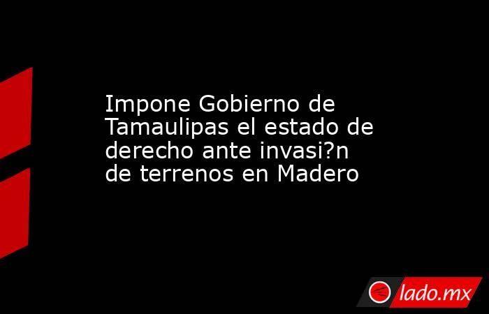 Impone Gobierno de Tamaulipas el estado de derecho ante invasi?n de terrenos en Madero. Noticias en tiempo real