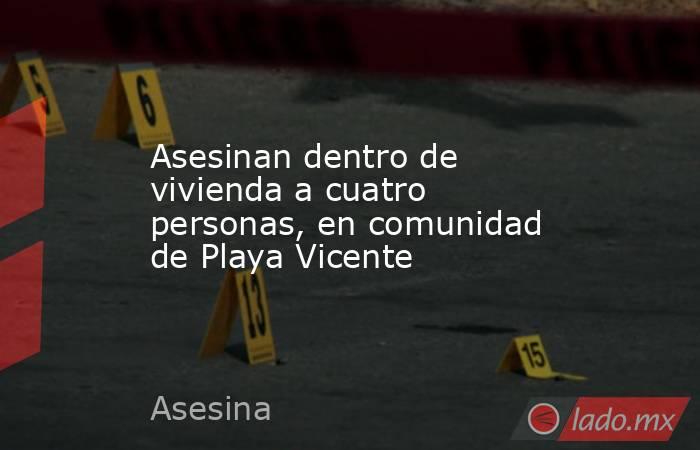 Asesinan dentro de vivienda a cuatro personas, en comunidad de Playa Vicente. Noticias en tiempo real