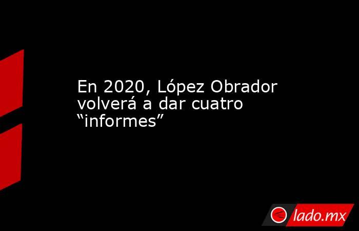 En 2020, López Obrador volverá a dar cuatro “informes”. Noticias en tiempo real